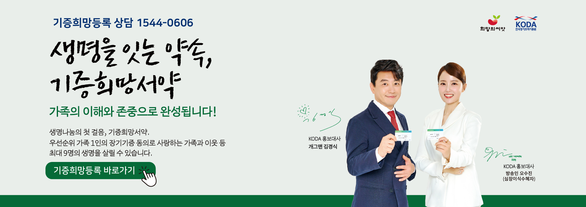 기증희망등록 상담 1544-0606

생명을 잇는 약속,
기증희망서약

가족의 이해와 존중으로 완성됩니다!

생명나눔의 첫 걸음, 기증희망서약.
우선순위 가족 1인의 장기기증 동의로 사랑하는 가족과 이웃 등
최대 9명의 생명을 살릴 수 있습니다.

기증희망등록 바로가기

KODA 홍보대사 개그맨 김경식

KODA 홍보대사 방송인 오수진
(심장이식 수혜자)

희망의 씨앗
KODA 한국장기조직기증원