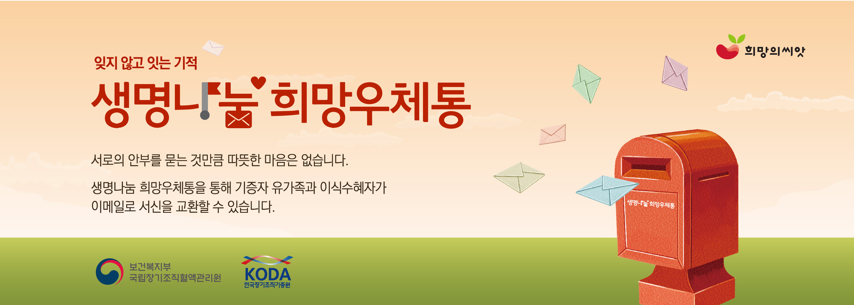 잊지 않고 잇는 기적 생명나눔 희망우체통 서로의 안부를 묻는 것 만큼 따뜻한 마음은 없습니다. 생명나눔 희망우체통을 통해 기증자 유가족과 이식수혜자가 이메일로 서신을 교환할 수 있습니다.