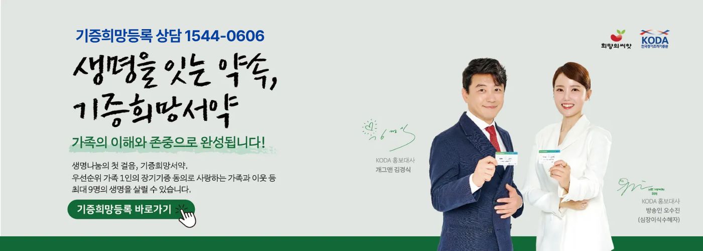 생명을 잇는 약속, 기증희망서약 가족의 이해와 존중으로 완성됩니다! 생명나눔의 첫걸음, 기증희망서약. 우선순위 가족 1인의 장기기증 동의로 사랑하는 가족과 이웃 등 최대 9명의 생명을 살릴 수 있습니다. 기증희망등록 바로가기. KODA 홍보대사 개그맨 김경식, 오수진 KBS기상캐스터(심장이식수혜자)