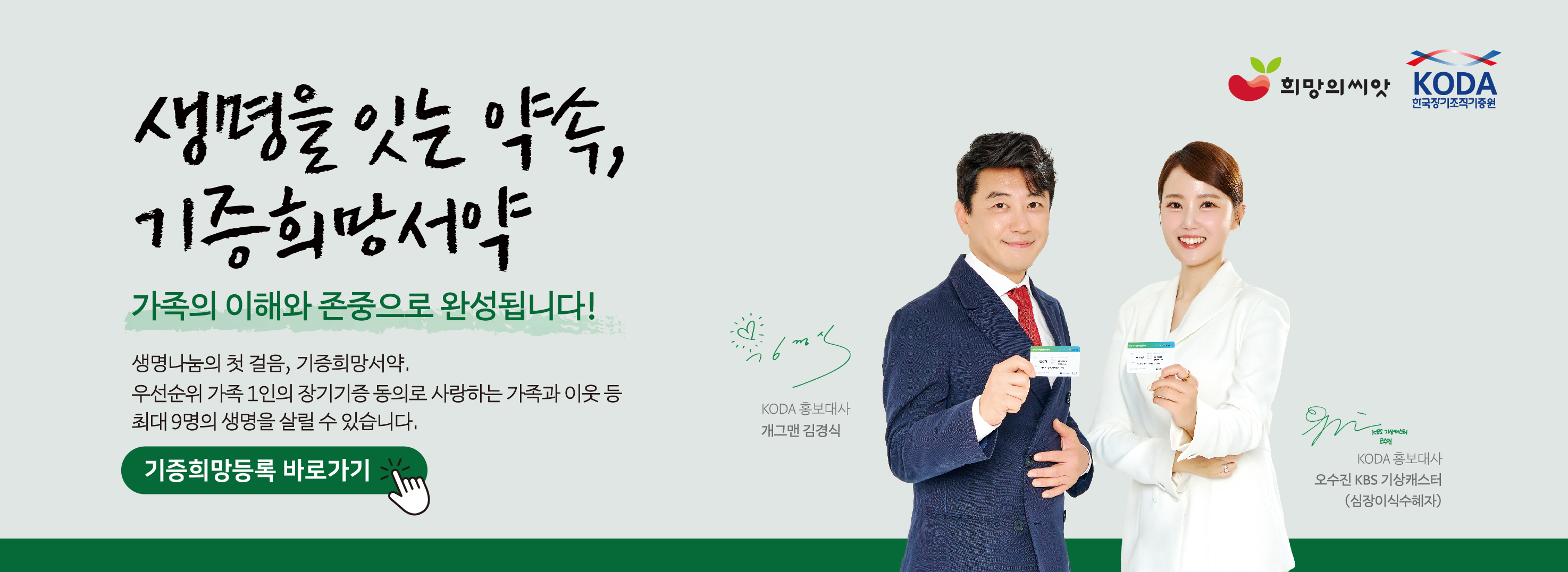 생명을 잇는 약속, 기증희망서약 가족의 이해와 존중으로 완성됩니다! 생명나눔의 첫걸음, 기증희망서약. 우선순위 가족 1인의 장기기증 동의로 사랑하는 가족과 이웃 등 최대 9명의 생명을 살릴 수 있습니다. 기증희망등록 바로가기. KODA 홍보대사 개그맨 김경식, 오수진 KBS기상캐스터(심장이식수혜자)