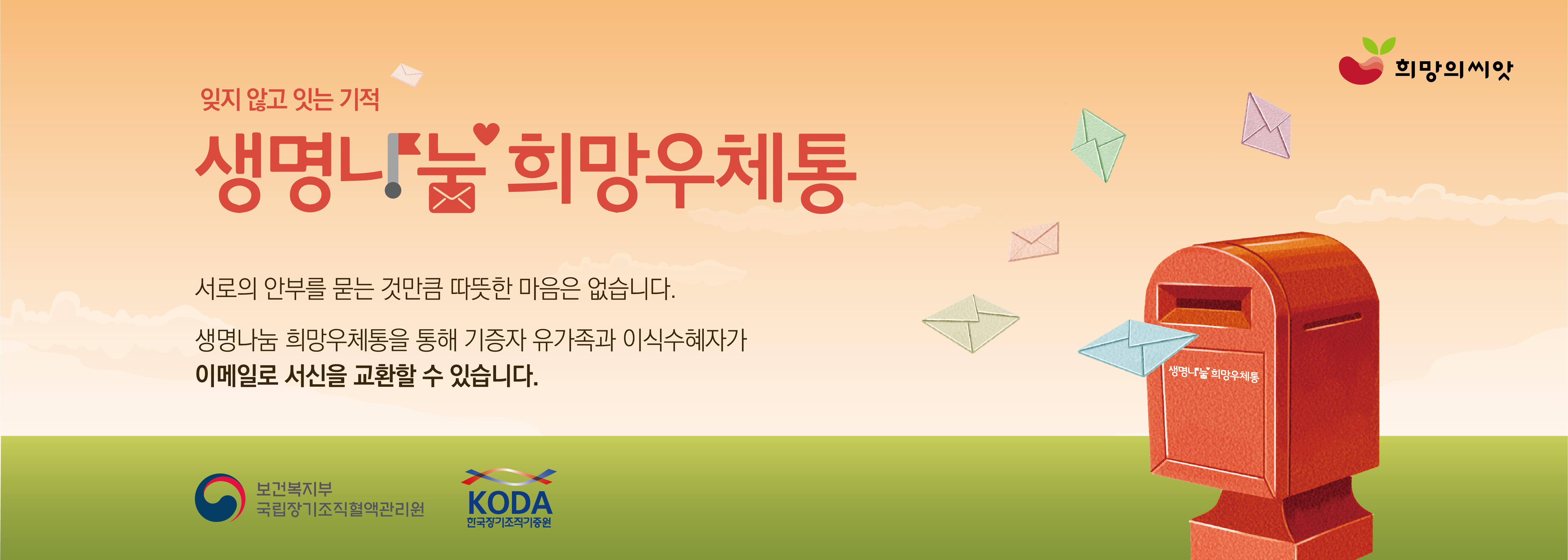 잊지 않고 잇는 기적 생명나눔 희망우체통 서로의 안부를 묻는 것 만큼 따뜻한 마음은 없습니다. 생명나눔 희망우체통을 통해 기증자 유가족과 이식수혜자가 이메일로 서신을 교환할 수 있습니다.