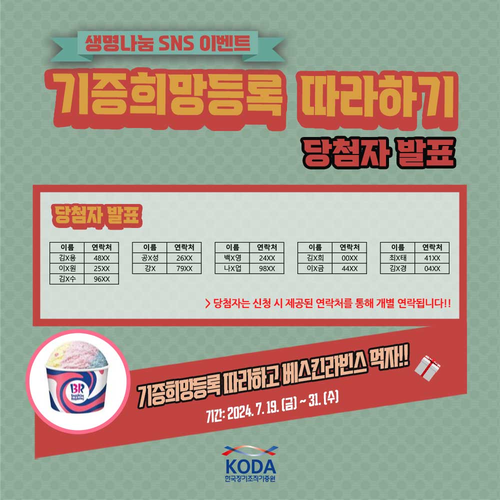 생명나눔 SNS 이벤트 기증희망등록 따라하기 당첨자 발표 (당첨자 명단 본문 기재) 기증희망등록 따라하고 베스킨라빈스 먹자! 기간: 2024.7.19(금)~31(수)