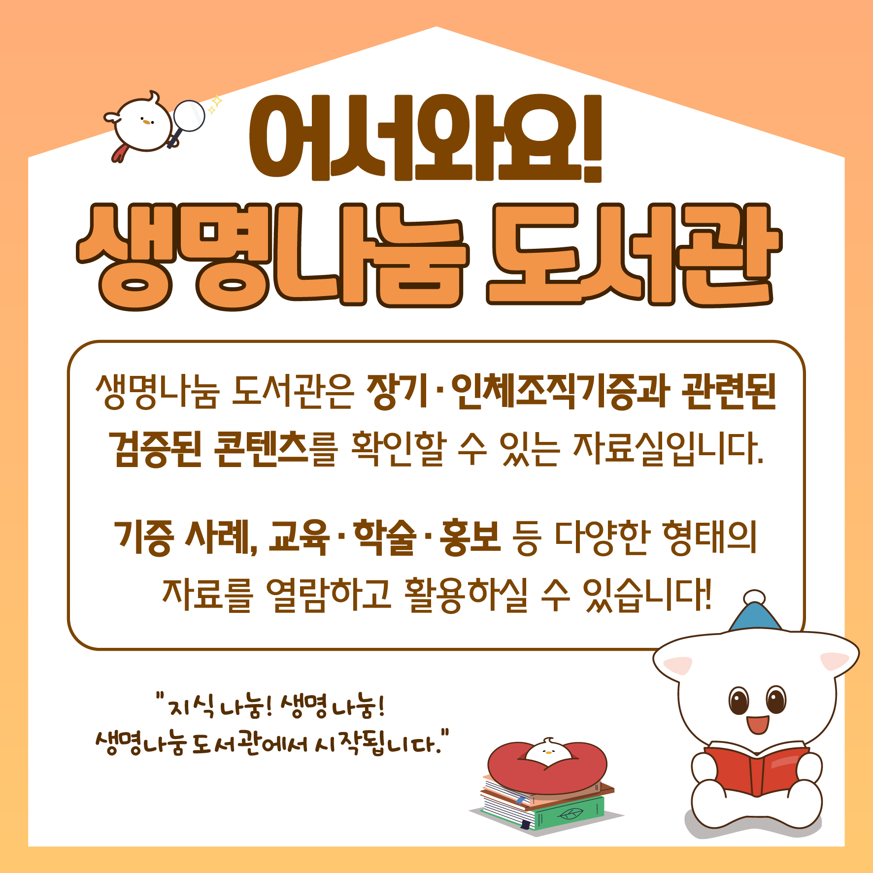 어서와요! 생명나눔 도서관 생명나눔 도서관은 장기·인체조직기증과 관련된 검증된 콘텐츠를 확인할 수 있는 자료실입니다. 기증사례, 교육·학술·홍보 등 다양한 형태의 자료를 열람하고 활용하실 수 있습니다! 지식나눔! 생명나눔! 생명나눔도서관에서 시작됩니다.